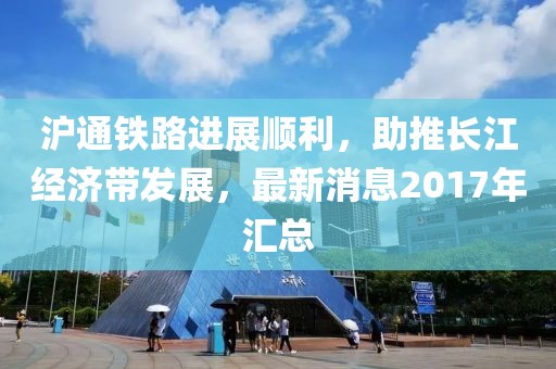 滬通鐵路進(jìn)展順利，助推長江經(jīng)濟(jì)帶發(fā)展，最新消息2017年匯總