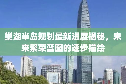巢湖半島規(guī)劃最新進(jìn)展揭秘，未來(lái)繁榮藍(lán)圖的逐步描繪