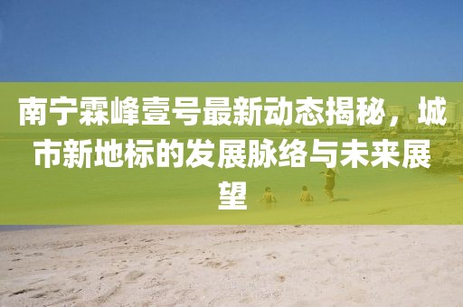 南寧霖峰壹號最新動態(tài)揭秘，城市新地標(biāo)的發(fā)展脈絡(luò)與未來展望