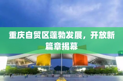 重慶自貿(mào)區(qū)蓬勃發(fā)展，開放新篇章揭幕
