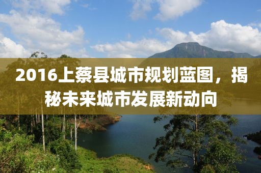 2016上蔡縣城市規(guī)劃藍圖，揭秘未來城市發(fā)展新動向