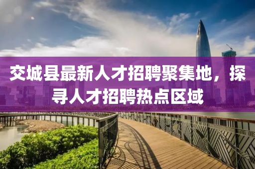 交城縣最新人才招聘聚集地，探尋人才招聘熱點區(qū)域