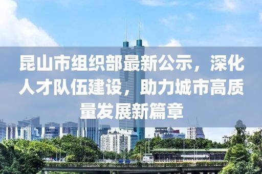 昆山市組織部最新公示，深化人才隊(duì)伍建設(shè)，助力城市高質(zhì)量發(fā)展新篇章