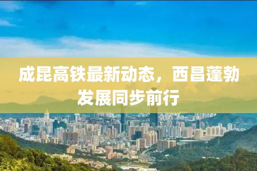 成昆高鐵最新動態(tài)，西昌蓬勃發(fā)展同步前行