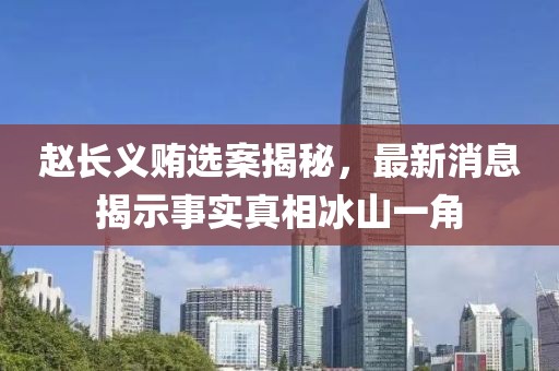 趙長(zhǎng)義賄選案揭秘，最新消息揭示事實(shí)真相冰山一角