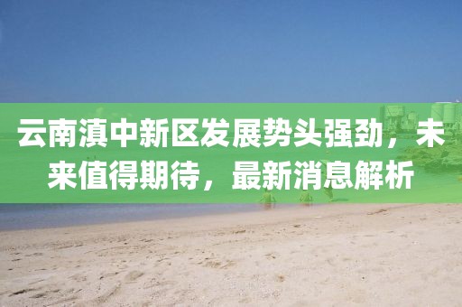 云南滇中新區(qū)發(fā)展勢頭強(qiáng)勁，未來值得期待，最新消息解析