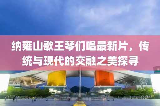 納雍山歌王琴們唱最新片，傳統(tǒng)與現(xiàn)代的交融之美探尋