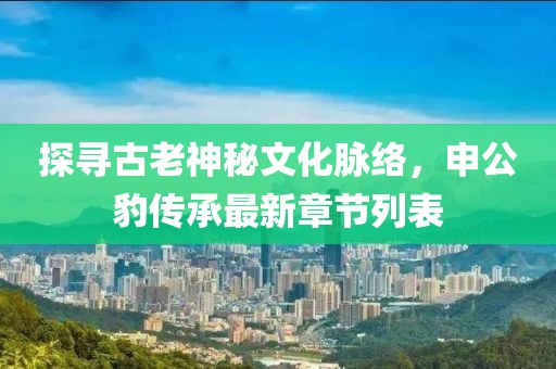 探尋古老神秘文化脈絡(luò)，申公豹傳承最新章節(jié)列表