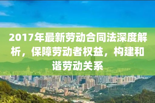 2017年最新勞動(dòng)合同法深度解析，保障勞動(dòng)者權(quán)益，構(gòu)建和諧勞動(dòng)關(guān)系