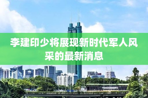 李建印少將展現(xiàn)新時(shí)代軍人風(fēng)采的最新消息