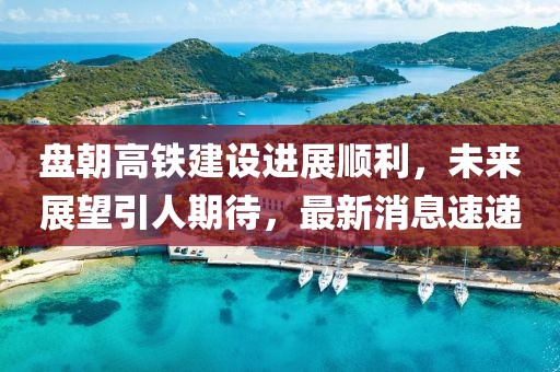 盤朝高鐵建設(shè)進(jìn)展順利，未來(lái)展望引人期待，最新消息速遞