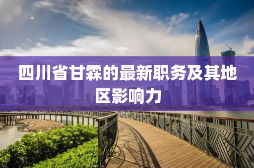 四川省甘霖的最新職務(wù)及其地區(qū)影響力