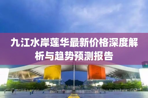 九江水岸蓮華最新價(jià)格深度解析與趨勢(shì)預(yù)測(cè)報(bào)告