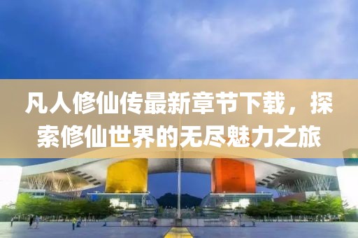 凡人修仙傳最新章節(jié)下載，探索修仙世界的無(wú)盡魅力之旅