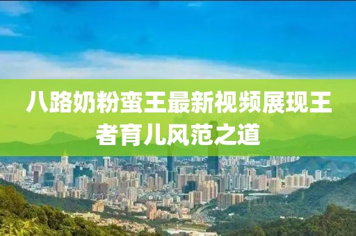 八路奶粉蠻王最新視頻展現(xiàn)王者育兒風(fēng)范之道