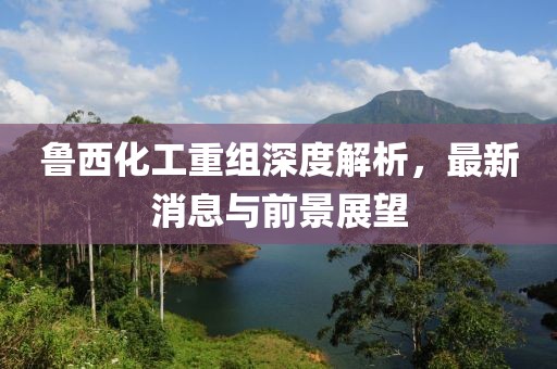 魯西化工重組深度解析，最新消息與前景展望