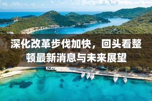 深化改革步伐加快，回頭看整頓最新消息與未來展望