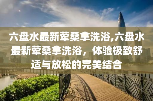 六盤水最新葷桑拿洗浴,六盤水最新葷桑拿洗浴，體驗(yàn)極致舒適與放松的完美結(jié)合