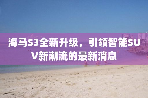 海馬S3全新升級(jí)，引領(lǐng)智能SUV新潮流的最新消息