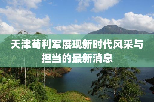 天津茍利軍展現新時代風采與擔當的最新消息