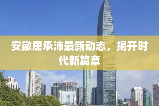 安徽唐承沛最新動(dòng)態(tài)，揭開時(shí)代新篇章