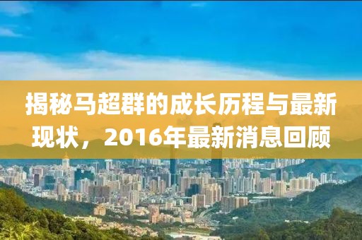 揭秘馬超群的成長歷程與最新現(xiàn)狀，2016年最新消息回顧