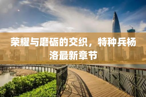 榮耀與磨礪的交織，特種兵楊洛最新章節(jié)