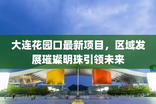 大連花園口最新項(xiàng)目，區(qū)域發(fā)展璀璨明珠引領(lǐng)未來