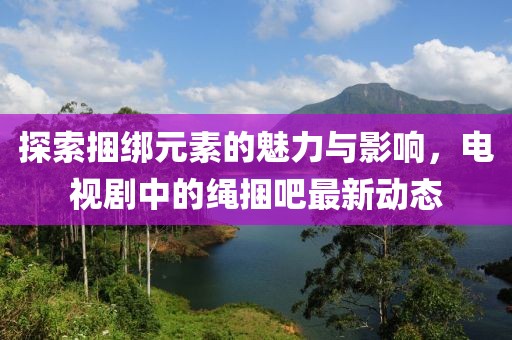 探索捆綁元素的魅力與影響，電視劇中的繩捆吧最新動態(tài)