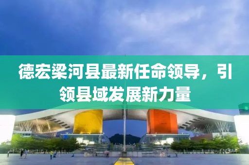 德宏梁河縣最新任命領(lǐng)導(dǎo)，引領(lǐng)縣域發(fā)展新力量