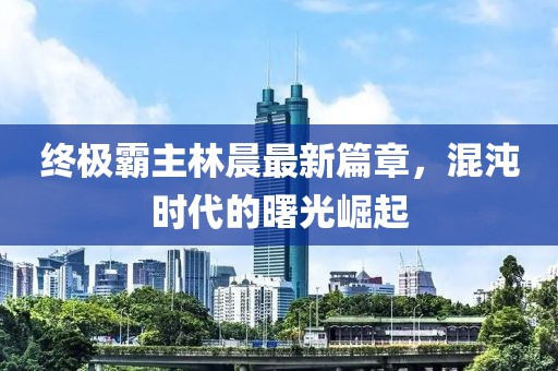 終極霸主林晨最新篇章，混沌時代的曙光崛起