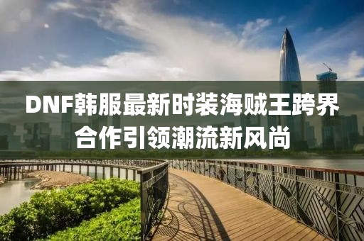 DNF韓服最新時(shí)裝海賊王跨界合作引領(lǐng)潮流新風(fēng)尚