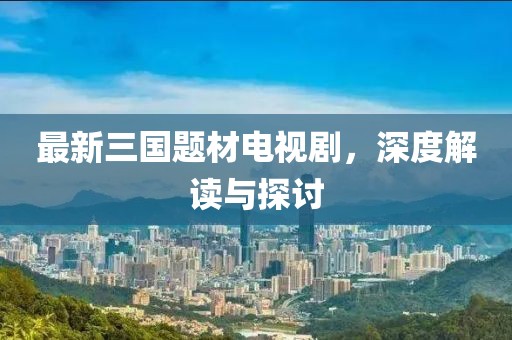 最新三國題材電視劇，深度解讀與探討
