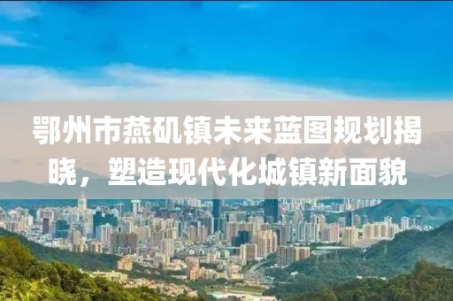 鄂州市燕磯鎮(zhèn)未來藍圖規(guī)劃揭曉，塑造現(xiàn)代化城鎮(zhèn)新面貌