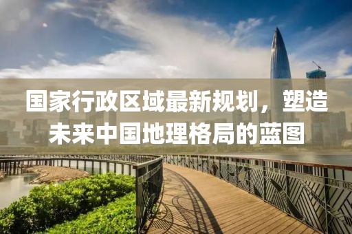 國家行政區(qū)域最新規(guī)劃，塑造未來中國地理格局的藍圖