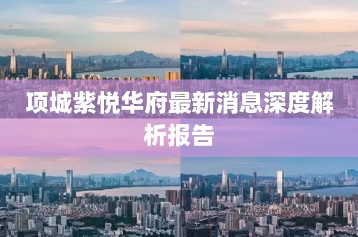 項(xiàng)城紫悅?cè)A府最新消息深度解析報(bào)告