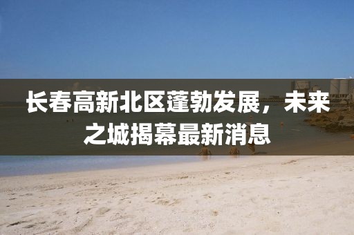 長(zhǎng)春高新北區(qū)蓬勃發(fā)展，未來(lái)之城揭幕最新消息