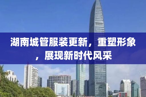湖南城管服裝更新，重塑形象，展現(xiàn)新時(shí)代風(fēng)采