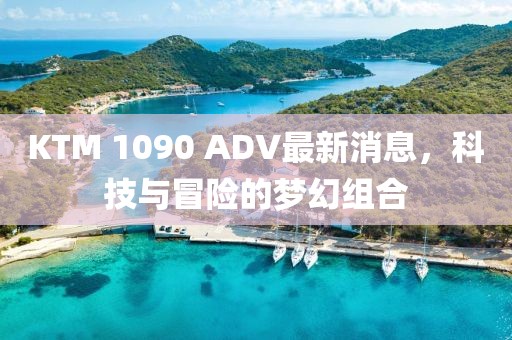 KTM 1090 ADV最新消息，科技與冒險(xiǎn)的夢(mèng)幻組合