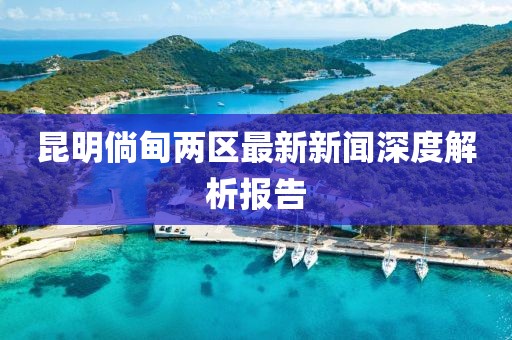 昆明倘甸兩區(qū)最新新聞深度解析報(bào)告