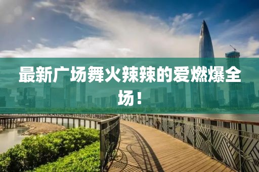 最新廣場舞火辣辣的愛燃爆全場！
