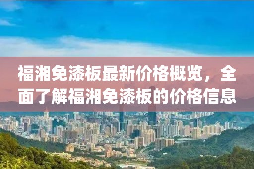福湘免漆板最新價格概覽，全面了解福湘免漆板的價格信息
