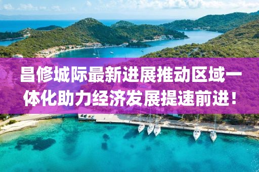 昌修城際最新進(jìn)展推動(dòng)區(qū)域一體化助力經(jīng)濟(jì)發(fā)展提速前進(jìn)！