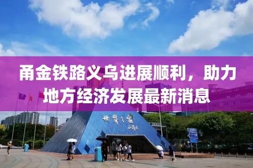 甬金鐵路義烏進(jìn)展順利，助力地方經(jīng)濟(jì)發(fā)展最新消息