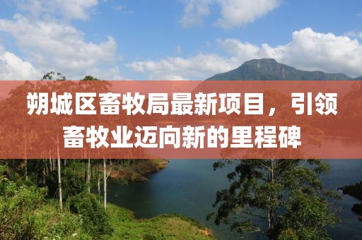 朔城區(qū)畜牧局最新項(xiàng)目，引領(lǐng)畜牧業(yè)邁向新的里程碑