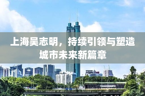 上海吳志明，持續(xù)引領(lǐng)與塑造城市未來(lái)新篇章