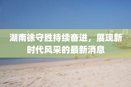 湖南徐守勝持續(xù)奮進(jìn)，展現(xiàn)新時(shí)代風(fēng)采的最新消息