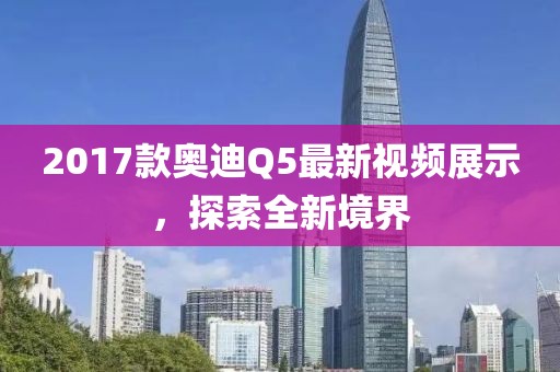2017款奧迪Q5最新視頻展示，探索全新境界