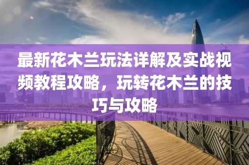 最新花木蘭玩法詳解及實戰(zhàn)視頻教程攻略，玩轉(zhuǎn)花木蘭的技巧與攻略