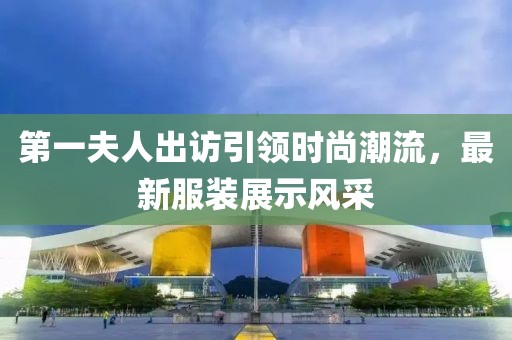 第一夫人出訪引領(lǐng)時尚潮流，最新服裝展示風(fēng)采